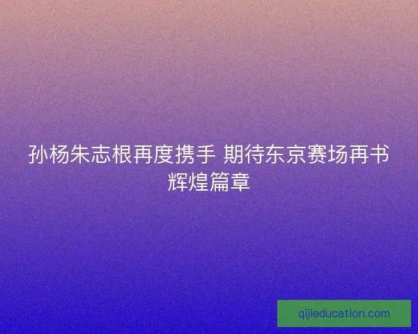 孙杨朱志根再度携手 期待东京赛场再书辉煌篇章